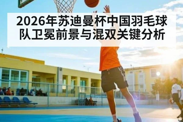 2026年苏迪曼杯中国羽毛球队卫冕前景与混双关键分析